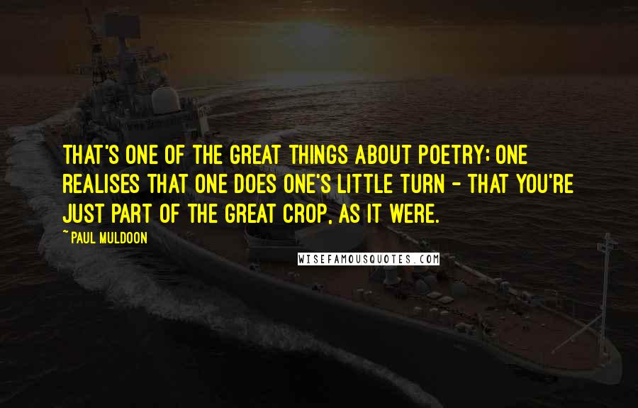 Paul Muldoon quotes: That's one of the great things about poetry; one realises that one does one's little turn - that you're just part of the great crop, as it were.