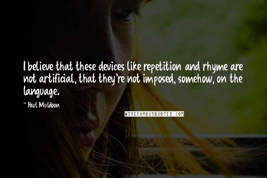Paul Muldoon quotes: I believe that these devices like repetition and rhyme are not artificial, that they're not imposed, somehow, on the language.