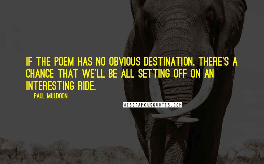 Paul Muldoon quotes: If the poem has no obvious destination, there's a chance that we'll be all setting off on an interesting ride.