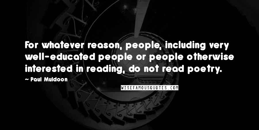 Paul Muldoon quotes: For whatever reason, people, including very well-educated people or people otherwise interested in reading, do not read poetry.