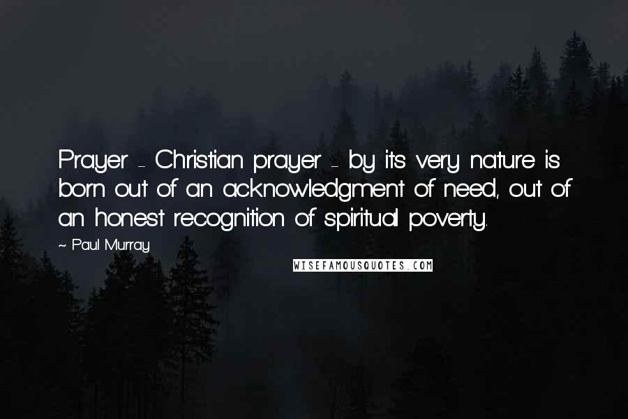 Paul Murray quotes: Prayer - Christian prayer - by its very nature is born out of an acknowledgment of need, out of an honest recognition of spiritual poverty.