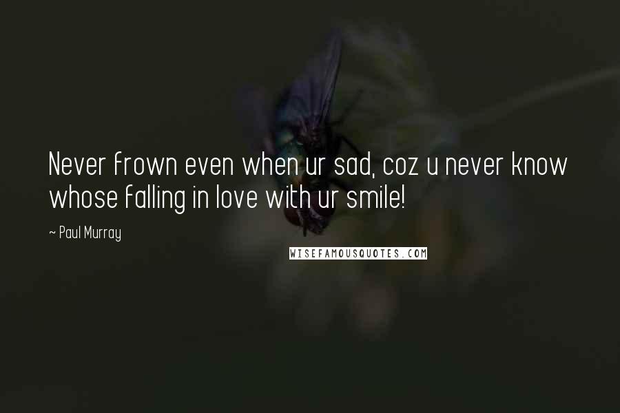 Paul Murray quotes: Never frown even when ur sad, coz u never know whose falling in love with ur smile!