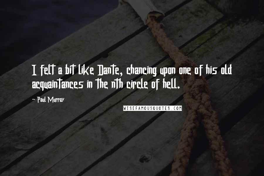 Paul Murray quotes: I felt a bit like Dante, chancing upon one of his old acquaintances in the nth circle of hell.