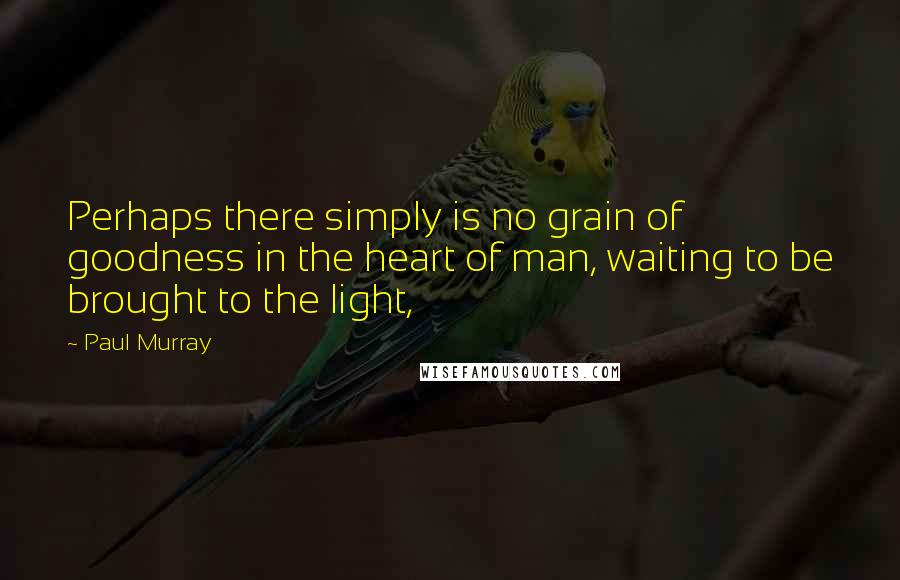 Paul Murray quotes: Perhaps there simply is no grain of goodness in the heart of man, waiting to be brought to the light,