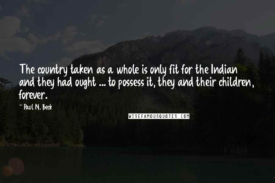 Paul N. Beck quotes: The country taken as a whole is only fit for the Indian and they had ought ... to possess it, they and their children, forever.