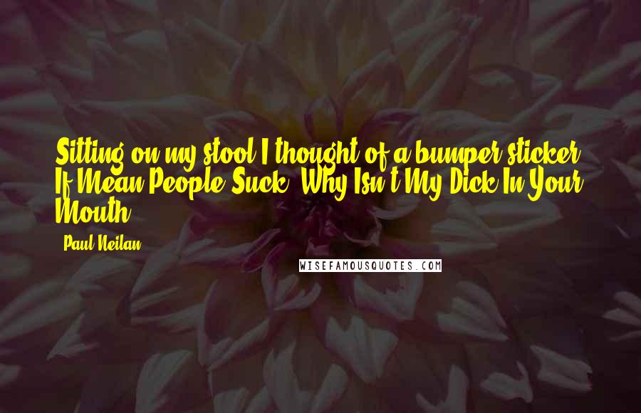 Paul Neilan quotes: Sitting on my stool I thought of a bumper sticker: If Mean People Suck, Why Isn't My Dick In Your Mouth?