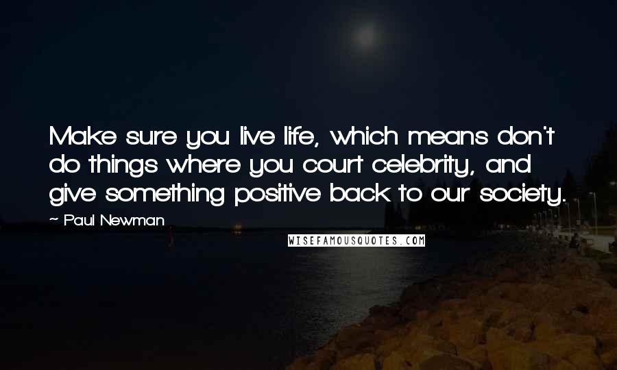 Paul Newman quotes: Make sure you live life, which means don't do things where you court celebrity, and give something positive back to our society.