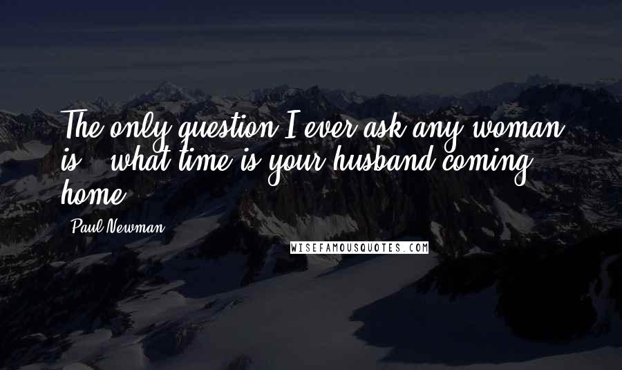 Paul Newman quotes: The only question I ever ask any woman is, 'what time is your husband coming home?'