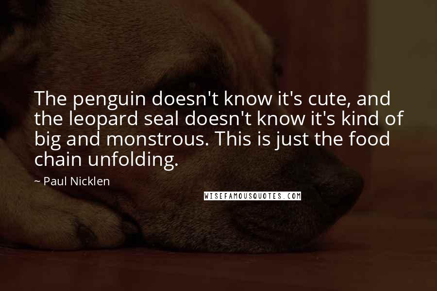 Paul Nicklen quotes: The penguin doesn't know it's cute, and the leopard seal doesn't know it's kind of big and monstrous. This is just the food chain unfolding. Paul Nicklen quotes: The penguin doesn't know it's cute, and the leopard seal doesn't know it's kind of big and monstrous. This is just the food chain unfolding.