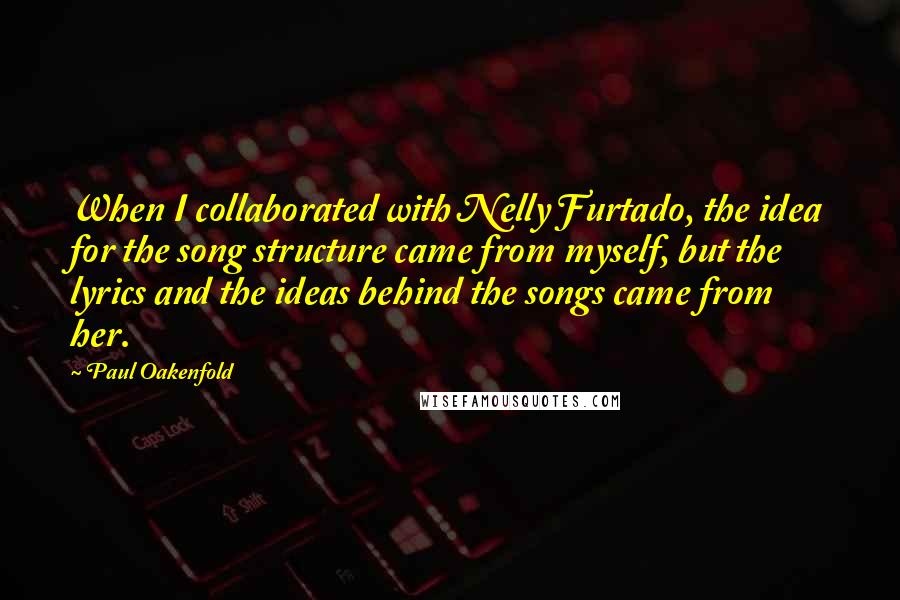 Paul Oakenfold quotes: When I collaborated with Nelly Furtado, the idea for the song structure came from myself, but the lyrics and the ideas behind the songs came from her.