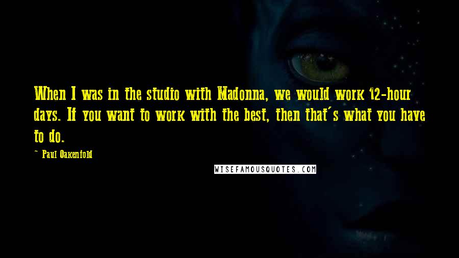 Paul Oakenfold quotes: When I was in the studio with Madonna, we would work 12-hour days. If you want to work with the best, then that's what you have to do.