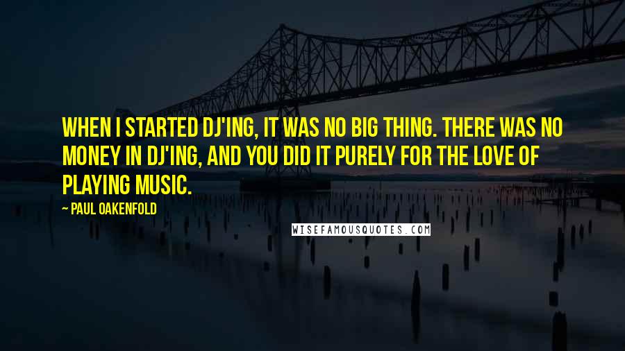 Paul Oakenfold quotes: When I started DJ'ing, it was no big thing. There was no money in DJ'ing, and you did it purely for the love of playing music.