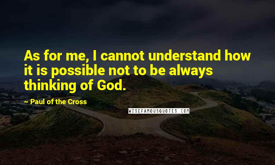 Paul Of The Cross quotes: As for me, I cannot understand how it is possible not to be always thinking of God.