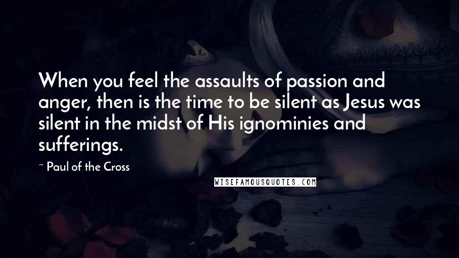 Paul Of The Cross quotes: When you feel the assaults of passion and anger, then is the time to be silent as Jesus was silent in the midst of His ignominies and sufferings.