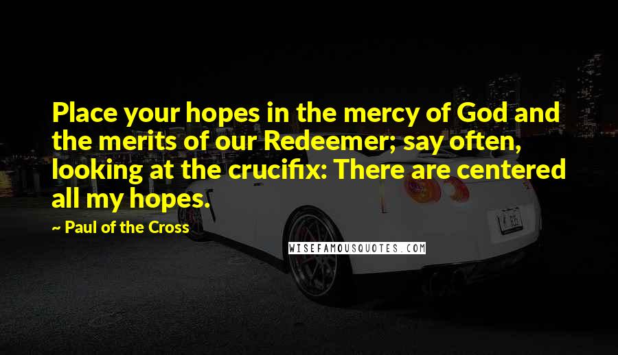 Paul Of The Cross quotes: Place your hopes in the mercy of God and the merits of our Redeemer; say often, looking at the crucifix: There are centered all my hopes.