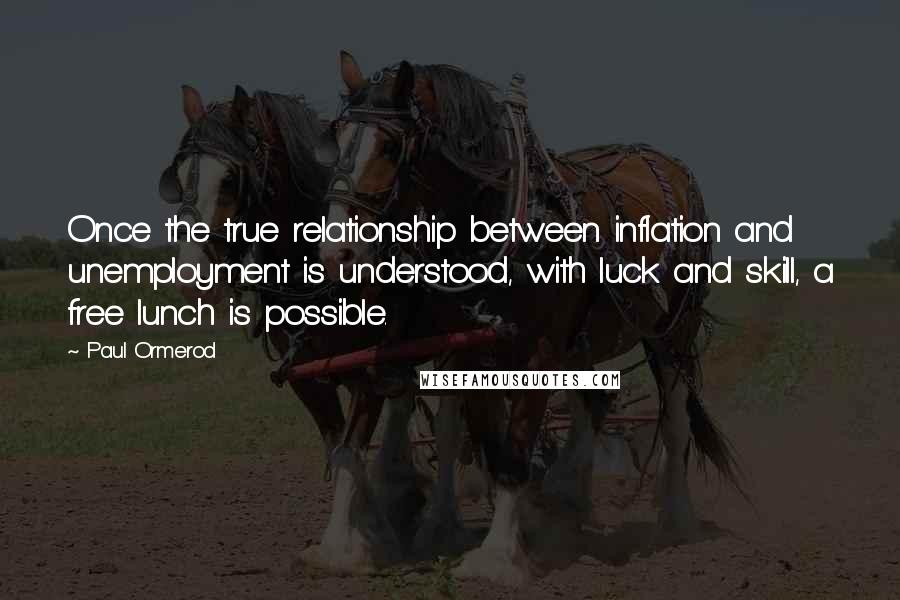 Paul Ormerod quotes: Once the true relationship between inflation and unemployment is understood, with luck and skill, a free lunch is possible. Paul Ormerod quotes: Once the true relationship between inflation and unemployment is understood, with luck and skill, a free lunch is possible.