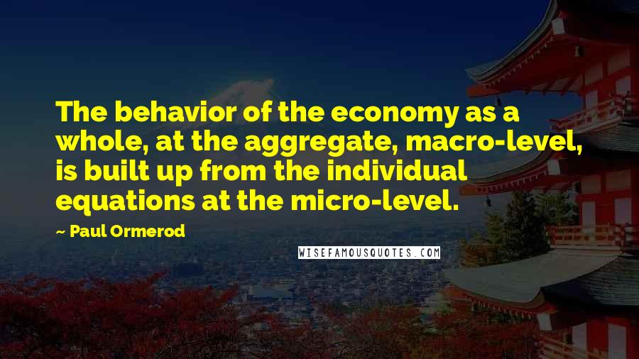 Paul Ormerod quotes: The behavior of the economy as a whole, at the aggregate, macro-level, is built up from the individual equations at the micro-level.