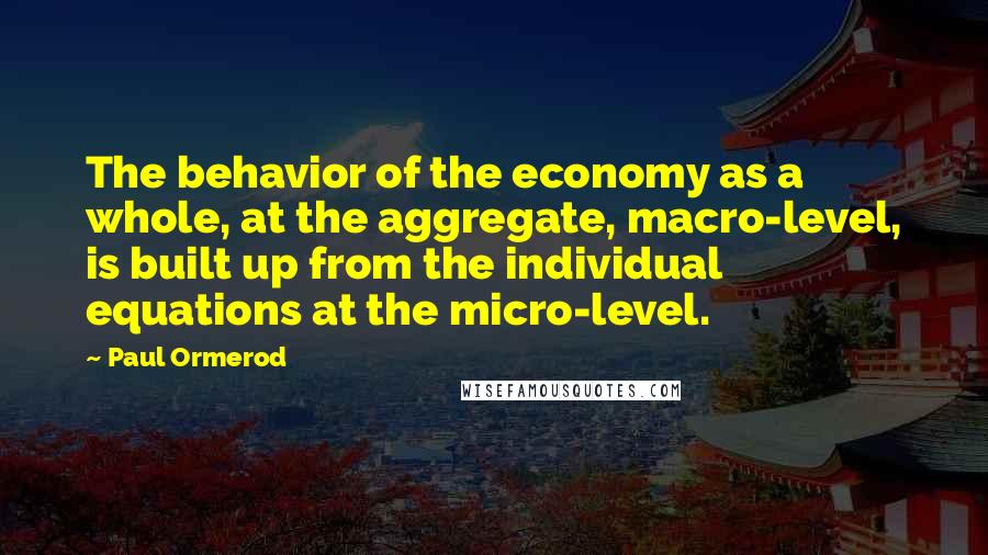 Paul Ormerod quotes: The behavior of the economy as a whole, at the aggregate, macro-level, is built up from the individual equations at the micro-level. Paul Ormerod quotes: The behavior of the economy as a whole, at the aggregate, macro-level, is built up from the individual equations at the micro-level.