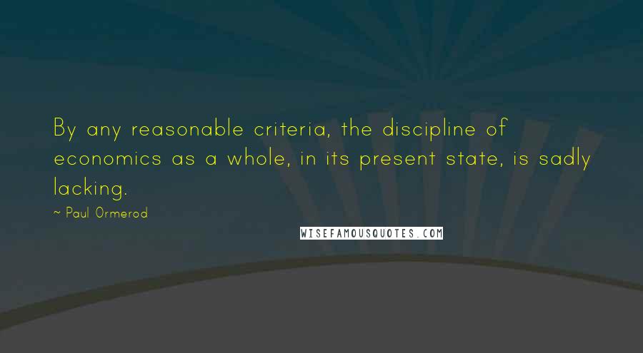 Paul Ormerod quotes: By any reasonable criteria, the discipline of economics as a whole, in its present state, is sadly lacking. Paul Ormerod quotes: By any reasonable criteria, the discipline of economics as a whole, in its present state, is sadly lacking.