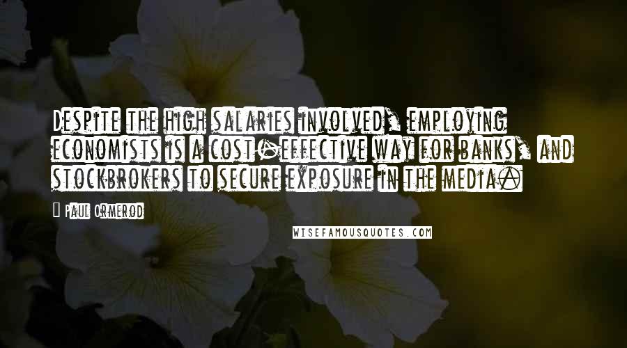 Paul Ormerod quotes: Despite the high salaries involved, employing economists is a cost-effective way for banks, and stockbrokers to secure exposure in the media. Paul Ormerod quotes: Despite the high salaries involved, employing economists is a cost-effective way for banks, and stockbrokers to secure exposure in the media.
