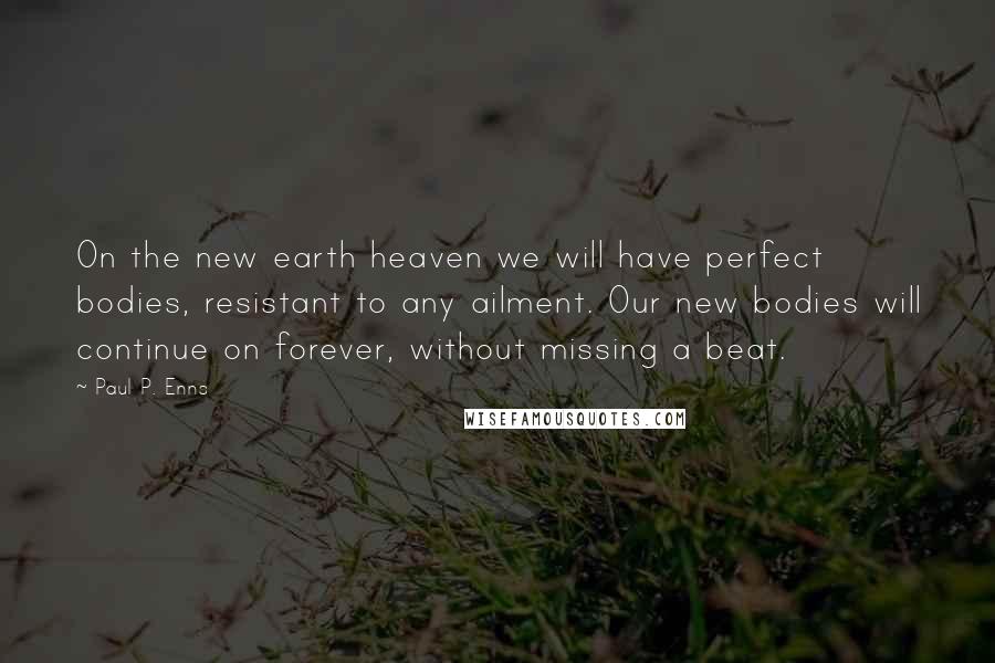 Paul P. Enns quotes: On the new earth heaven we will have perfect bodies, resistant to any ailment. Our new bodies will continue on forever, without missing a beat. Paul P. Enns quotes: On the new earth heaven we will have perfect bodies, resistant to any ailment. Our new bodies will continue on forever, without missing a beat.