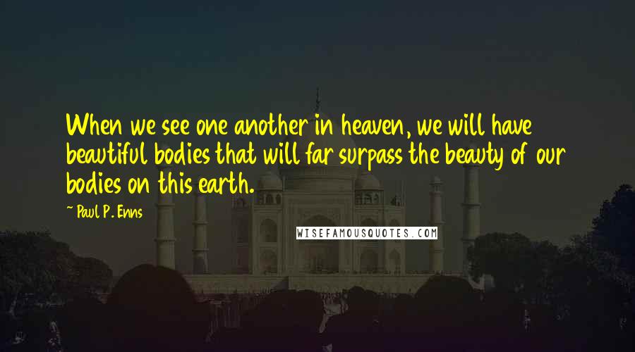 Paul P. Enns quotes: When we see one another in heaven, we will have beautiful bodies that will far surpass the beauty of our bodies on this earth.