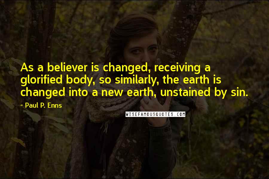 Paul P. Enns quotes: As a believer is changed, receiving a glorified body, so similarly, the earth is changed into a new earth, unstained by sin. Paul P. Enns quotes: As a believer is changed, receiving a glorified body, so similarly, the earth is changed into a new earth, unstained by sin.
