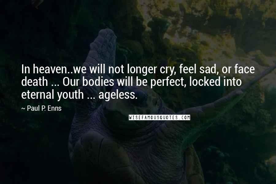 Paul P. Enns quotes: In heaven..we will not longer cry, feel sad, or face death ... Our bodies will be perfect, locked into eternal youth ... ageless. Paul P. Enns quotes: In heaven..we will not longer cry, feel sad, or face death ... Our bodies will be perfect, locked into eternal youth ... ageless.