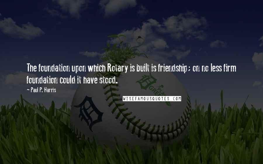 Paul P. Harris quotes: The foundation upon which Rotary is built is friendship; on no less firm foundation could it have stood.