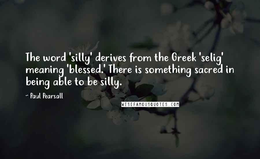 Paul Pearsall quotes: The word 'silly' derives from the Greek 'selig' meaning 'blessed.' There is something sacred in being able to be silly.