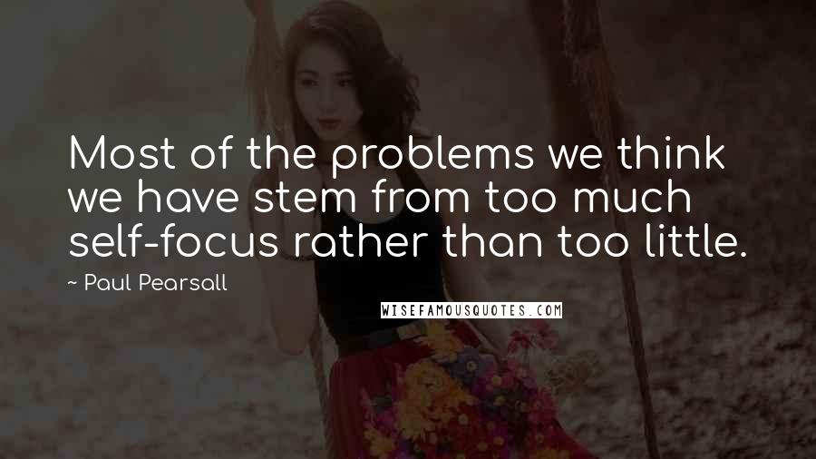 Paul Pearsall quotes: Most of the problems we think we have stem from too much self-focus rather than too little.