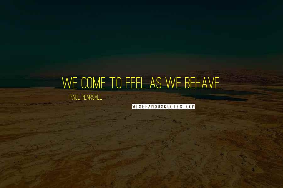 Paul Pearsall quotes: We come to feel as we behave.