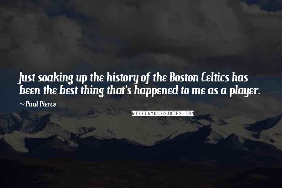 Paul Pierce quotes: Just soaking up the history of the Boston Celtics has been the best thing that's happened to me as a player.