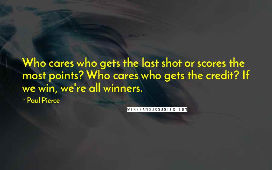 Paul Pierce quotes: Who cares who gets the last shot or scores the most points? Who cares who gets the credit? If we win, we're all winners.