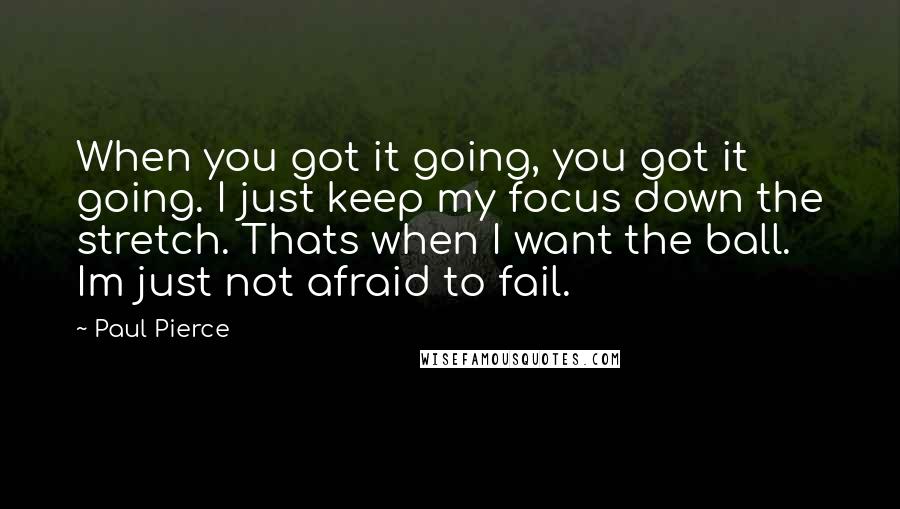 Paul Pierce quotes: When you got it going, you got it going. I just keep my focus down the stretch. Thats when I want the ball. Im just not afraid to fail.