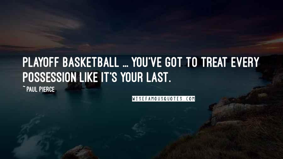 Paul Pierce quotes: Playoff basketball ... you've got to treat every possession like it's your last.