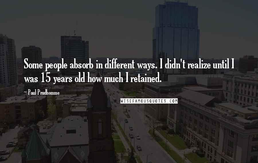 Paul Prudhomme quotes: Some people absorb in different ways. I didn't realize until I was 15 years old how much I retained. Paul Prudhomme quotes: Some people absorb in different ways. I didn't realize until I was 15 years old how much I retained.