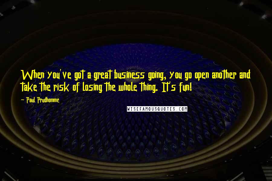 Paul Prudhomme quotes: When you've got a great business going, you go open another and take the risk of losing the whole thing. It's fun!