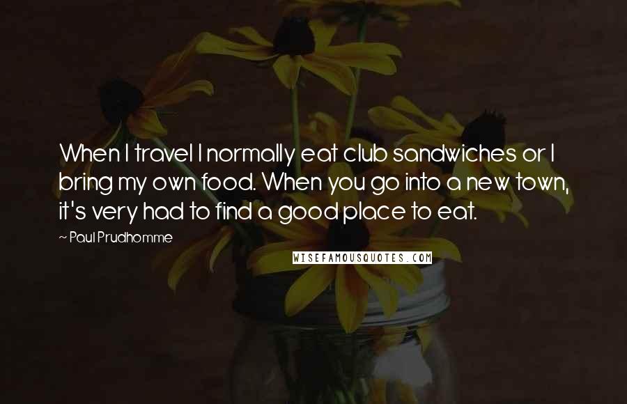 Paul Prudhomme quotes: When I travel I normally eat club sandwiches or I bring my own food. When you go into a new town, it's very had to find a good place to Paul Prudhomme quotes: When I travel I normally eat club sandwiches or I bring my own food. When you go into a new town, it's very had to find a good place to