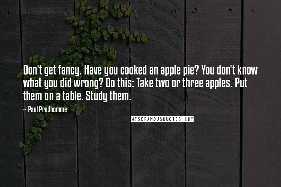 Paul Prudhomme quotes: Don't get fancy. Have you cooked an apple pie? You don't know what you did wrong? Do this: Take two or three apples. Put them on a table. Study them.