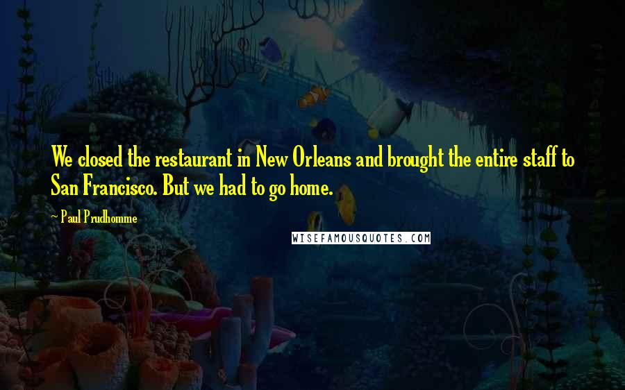 Paul Prudhomme quotes: We closed the restaurant in New Orleans and brought the entire staff to San Francisco. But we had to go home.