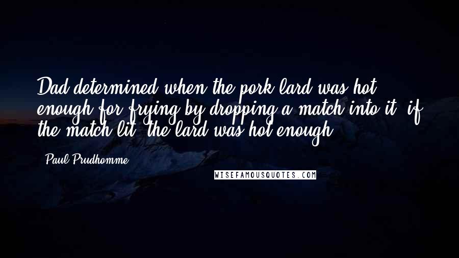Paul Prudhomme quotes: Dad determined when the pork lard was hot enough for frying by dropping a match into it; if the match lit, the lard was hot enough. Paul Prudhomme quotes: Dad determined when the pork lard was hot enough for frying by dropping a match into it; if the match lit, the lard was hot enough.