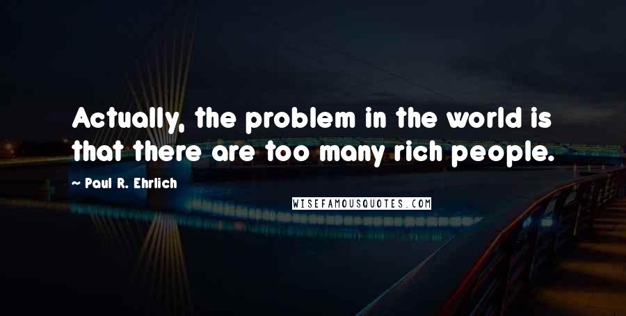 Paul R. Ehrlich quotes: Actually, the problem in the world is that there are too many rich people.