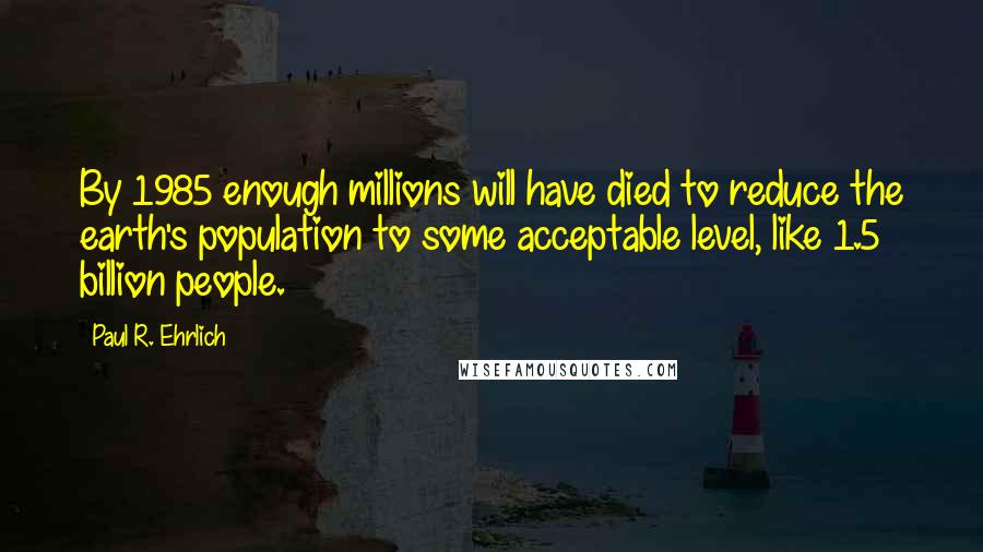 Paul R. Ehrlich quotes: By 1985 enough millions will have died to reduce the earth's population to some acceptable level, like 1.5 billion people. Paul R. Ehrlich quotes: By 1985 enough millions will have died to reduce the earth's population to some acceptable level, like 1.5 billion people.