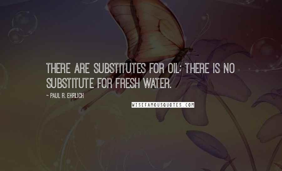 Paul R. Ehrlich quotes: There are substitutes for oil; there is no substitute for fresh water.