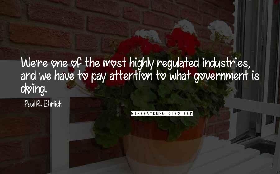 Paul R. Ehrlich quotes: We're one of the most highly regulated industries, and we have to pay attention to what government is doing. Paul R. Ehrlich quotes: We're one of the most highly regulated industries, and we have to pay attention to what government is doing.