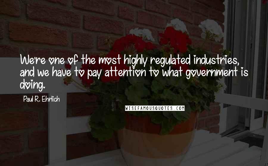 Paul R. Ehrlich quotes: We're one of the most highly regulated industries, and we have to pay attention to what government is doing.