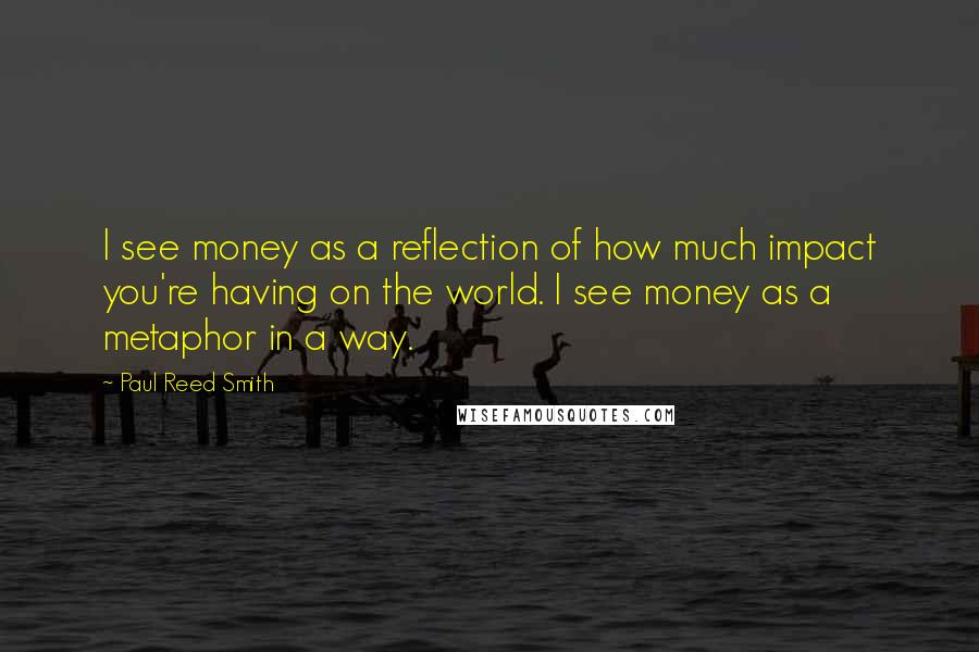 Paul Reed Smith quotes: I see money as a reflection of how much impact you're having on the world. I see money as a metaphor in a way.