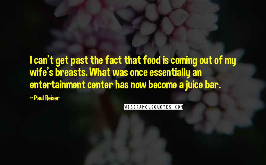 Paul Reiser quotes: I can't get past the fact that food is coming out of my wife's breasts. What was once essentially an entertainment center has now become a juice bar.