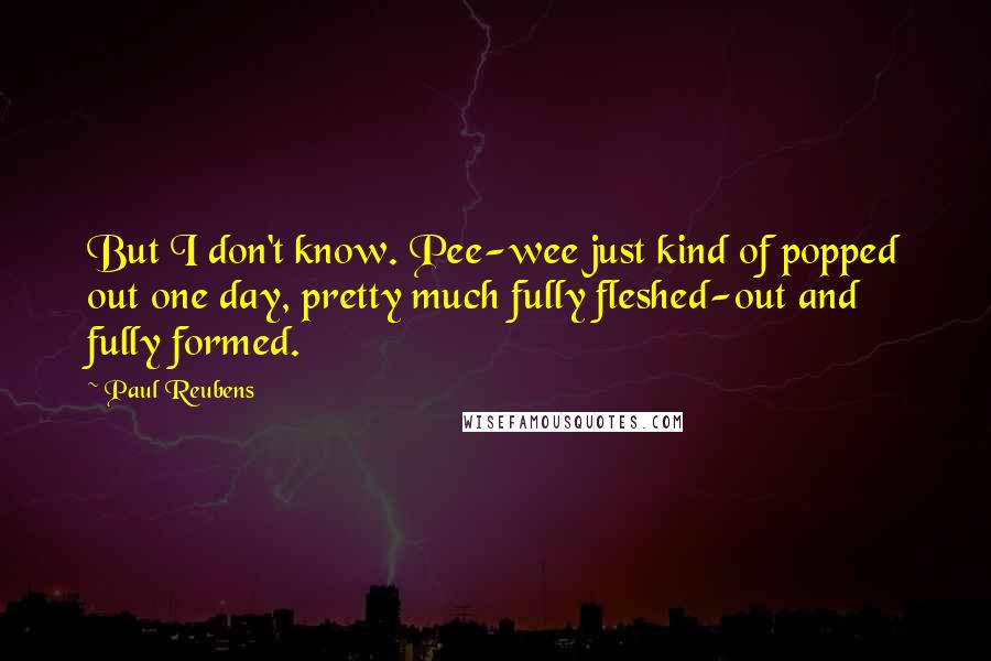 Paul Reubens quotes: But I don't know. Pee-wee just kind of popped out one day, pretty much fully fleshed-out and fully formed.